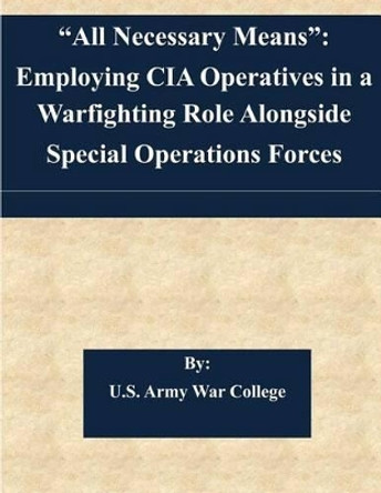 &quot;All Necessary Means&quot;: Employing CIA Operatives in a Warfighting Role Alongside Special Operations Forces by U S Army War College 9781507563502