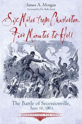 Six Miles from Charleston, Five Minutes to Hell: The Battle of Seccessionville, June 16, 1862 by James A. Morgan 9781611216011