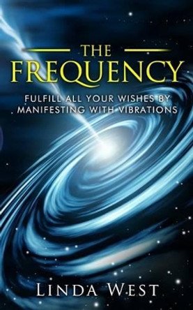The Frequency, Fulfill All Your Wishes by Manifesting with Vibrations: Fulfill All Your Wishes by Manifesting with Vibrations by Linda West 9781517446468
