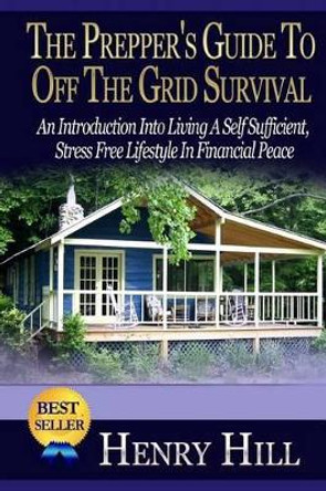 The Prepper's Guide To Off The Grid Survival: An Introduction Into Living A Self Sufficient, Stress Free Lifestyle In Financial Peace by Henry Hill 9781505453928