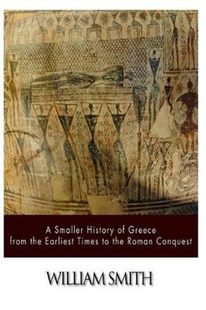 A Smaller History of Greece from the Earliest Times to the Roman Conquest by William Smith 9781500908867