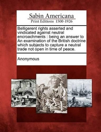 Belligerent Rights Asserted and Vindicated Against Neutral Encroachments: Being an Answer to an Examination of the British Doctrine Which Subjects to by Anonymous 9781275628588