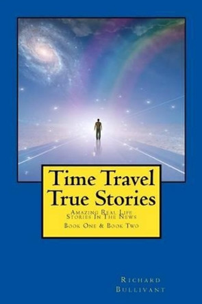 Time Travel True Stories: Amazing Real Life Stories In The News by Richard Bullivant 9781508619352