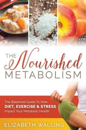 The Nourished Metabolism: The Balanced Guide to How Diet, Exercise and Stress Impact Your Metabolic Health by Elizabeth Walling 9781508750772