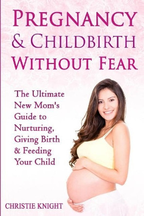 Pregnancy & Childbirth Without Fear: The Ultimate New Mom's Guide to Nurturing, Giving Birth & Feeding Your Child by Christie Knight 9781522853275