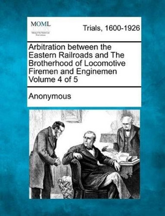 Arbitration Between the Eastern Railroads and the Brotherhood of Locomotive Firemen and Enginemen Volume 4 of 5 by Anonymous 9781275065727