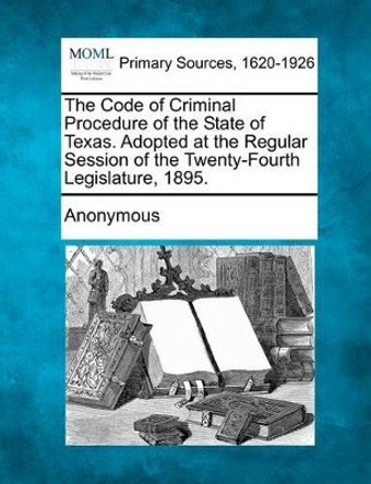 The Code of Criminal Procedure of the State of Texas. Adopted at the Regular Session of the Twenty-Fourth Legislature, 1895. by Anonymous 9781277086805