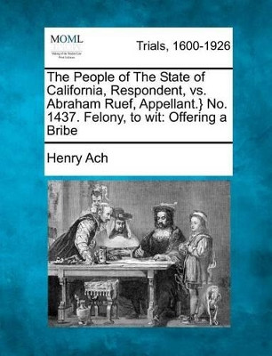 The People of the State of California, Respondent, vs. Abraham Ruef, Appellant.} No. 1437. Felony, to Wit: Offering a Bribe by Henry Ach 9781275516229