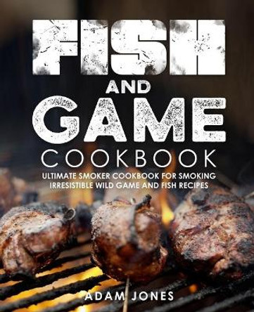 Fish and Game Cookbook: Ultimate Smoker Cookbook for Smoking Irresistible Wild Game and Fish Recipes by Adam Jones 9798698621553