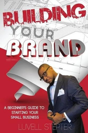 Building Your Brand: A Beginners Guide to Starting Your Small Business by Luvell Stepter 9781536925647