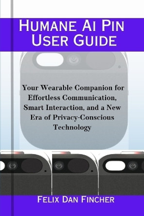 Humane Ai Pin User Guide: Your Wearable Companion for Effortless Communication, Smart Interaction, and a New Era of Privacy-Conscious Technology by Felix Dan Fincher 9798871863602