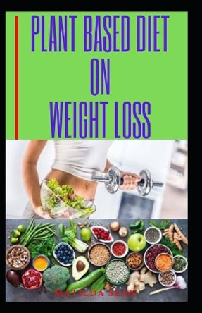 Plant Based Diet on Weight Loss: Plant based diet on weight reduction and healthy living by Matilda Sean 9798646793967