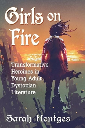 Girls on Fire: Transformative Heroines in Young Adult Dystopian Literature by Sarah Hentges 9780786499281