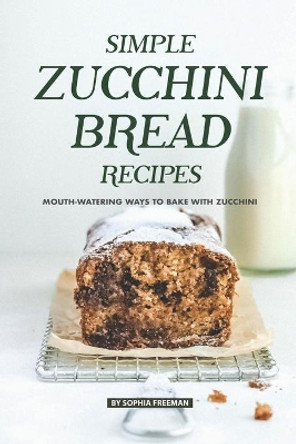 Simple Zucchini Bread Recipes: Mouth-Watering Ways to Bake with Zucchini by Sophia Freeman 9781686746826