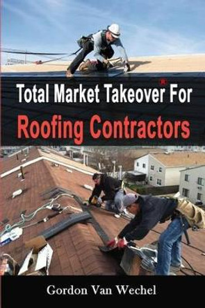 Total Market Takeover For Roofing Contractors by Gordon Van Wechel 9781500791537