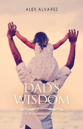Dad's Wisdom: A Blueprint for Life by Alex Alberto Alvarez 9780646888507