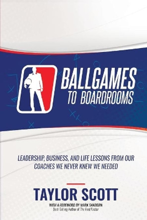 Ballgames to Boardrooms: Leadership, Business, and Life Lessons From Our Coaches We Never Knew We Needed by Taylor Scott 9781947256927