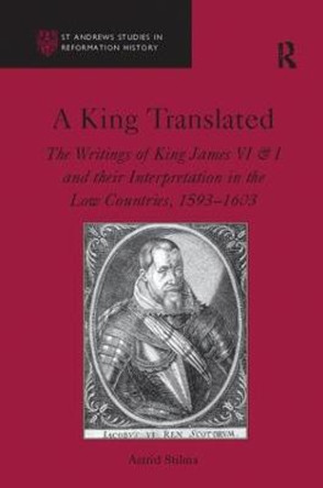 A King Translated: The Writings of King James VI & I and their Interpretation in the Low Countries, 1593-1603 by Astrid Stilma