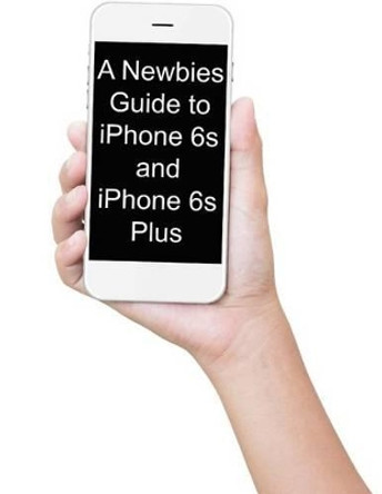 A Newbies Guide to iPhone 6s and iPhone 6s Plus: The Unofficial Handbook to iPhone and iOS 9 (Includes iPhone 4s, iPhone 5, 5s, 5c, iPhone 6, 6 Plus, 6s, and 6s Plus) by Minute Help Guides 9781517468293