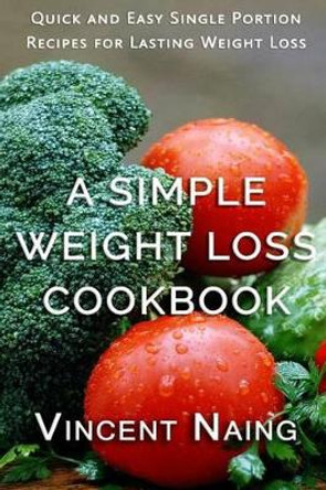 A Simple Weight Loss Cookbook: Quick and Easy Single Portion Recipes for Lasting Weight Loss (Over 100 Total Recipes) by Vincent Naing 9781537785622