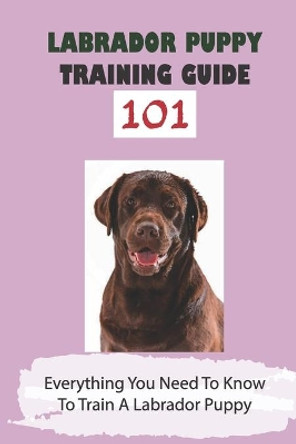 Labrador Puppy Training Guide 101: Everything You Need To Know To Train A Labrador Puppy: Leash Training Tips For Labrador by Hilton Faull 9798453226658