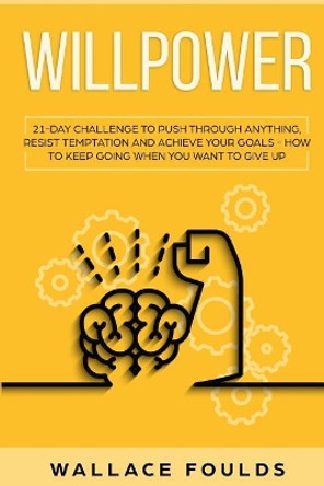 Willpower: 21 Day Challenge to Push Through Anything, Resist Temptation and Achieve Your Goals - How to Keep Going When You Want to Give Up by Wallace Foulds 9781798192641