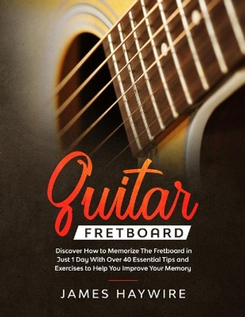 Guitar Fretboard: Discover How to Memorize The Fretboard in Just 1 Day With Over 40 Essential Tips and Exercises to Help You Improve Your Memory by James Haywire 9781989638811