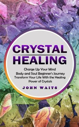 Crystal Healing: Charge Up Your Mind Body and Soul Beginner's Journey (Transform Your Life With the Healing Power of Crystals) by John Waits 9781774859926