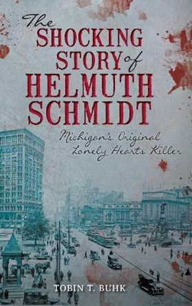 The Shocking Story of Helmuth Schmidt: Michigan's Original Lonely Hearts Killer by Tobin Buhk 9781540221520