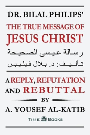 Dr. Bilal Philips' The True Message of Jesus Christ: A Reply, Refutation and Rebuttal by A Yousef Al-Katib 9781681090900