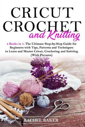 Cricut, Crochet and Knitting: 4 Books in 1: The Ultimate Step-by-Step Guide for Beginners with Tips, Patterns and Techniques to Learn and Master Cricut, Crocheting and Knitting (With Pictures) by Rachel Baker 9798642180846