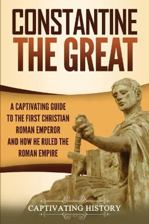 Constantine the Great: A Captivating Guide to the First Christian Roman Emperor and How He Ruled the Roman Empire by Captivating History 9781647486600