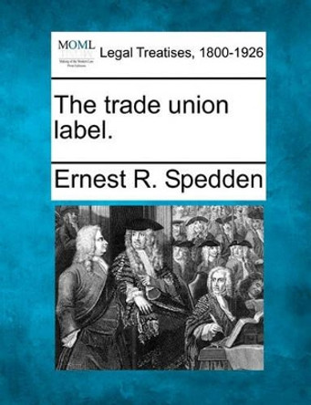 The Trade Union Label. by Ernest R Spedden 9781240130351