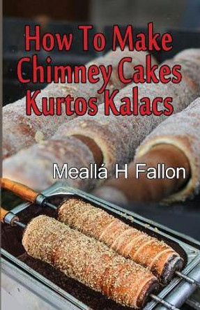 How To Make Chimney Cakes: Kurtos Kalacs by Mealla H Fallon 9781720594710