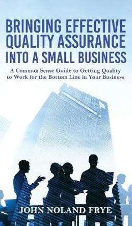 Bringing Effective Quality Assurance Into A Small Business: A common Sense Guide to Getting Quality to Work for the Bottom Line in Your Business by John Noland Frye 9781949981667
