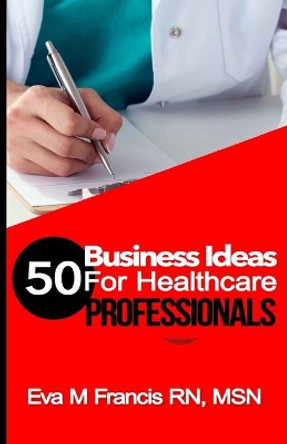 50 BUSINESS IDEAS for Health Care Professionals: A Guide for Health Care Business Ownership by Rn Msn Ccrn Eva M Francis 9781522862185