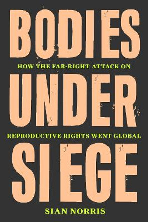 Bodies Under Siege: How the Far–Right Attack on Reproductive Rights Went Global by Sian Norris