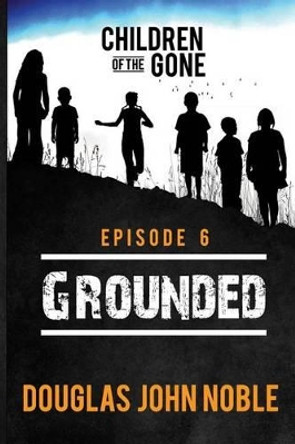 Grounded - Children of the Gone: Post Apocalyptic Young Adult Series - Episode 6 of 12 by Douglas John Noble 9781535137263