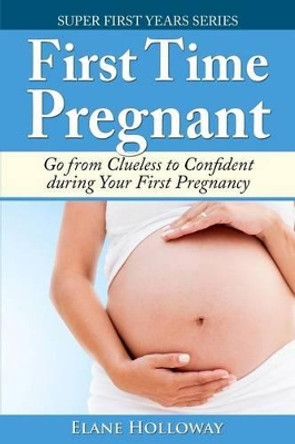 First Time Pregnant: Go from Clueless to Confident during Your First Pregnancy by Elane Holloway 9781499281910