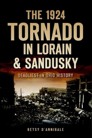 The 1924 Tornado in Lorain & Sandusky: Deadliest in Ohio History by Betsy D'annibale 9781626196360