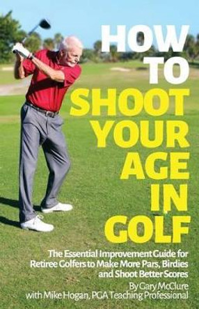 How to Shoot Your Age in Golf: The Essential Improvement Guide for Retiree Golfers to Make More Pars, Birdies and Shoot Better Scores by Mike Hogan 9781499603507