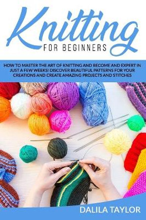 Knitting for Beginners: How to Master the Art of Knitting and Become and Expert in Just a Few Weeks! Discover Beautiful Patterns for Your Creations and Create Amazing Projects and Stitches by Dalila Taylor 9798669564193