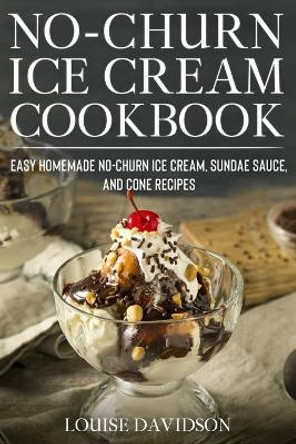 No-Churn Ice Cream Cookbook: Quick and Easy Homemade No-Churn Ice Cream, Sundae Sauce, and Cone Recipes by Louise Davidson 9798694649872