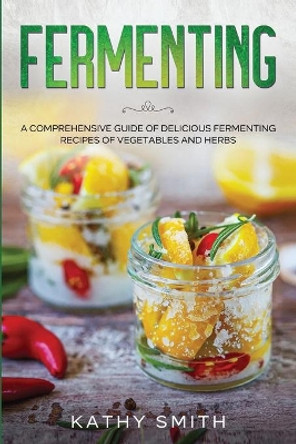 Fermenting: A Comprehensive Guide to Delicious Fermenting Recipes for Vegetables and Herbs by Kathy Smith 9798694986656