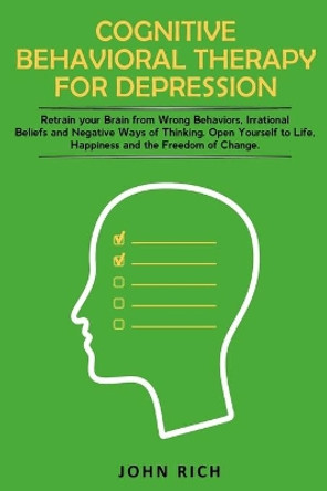 Cognitive Behavioral Therapy for Depression: Retrain your Brain from Wrong Behaviors, Irrational Beliefs and Negative Ways of Thinking. Open Yourself to Life, Happiness and the Freedom of Change by John Rich 9781653646807