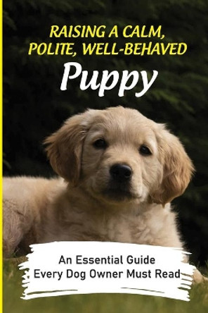 Raising A Calm, Polite, Well-Behaved Puppy: An Essential Guide Every Dog Owner Must Read: How To Understand Your Dog by Patrick McGhinnis 9798453686384