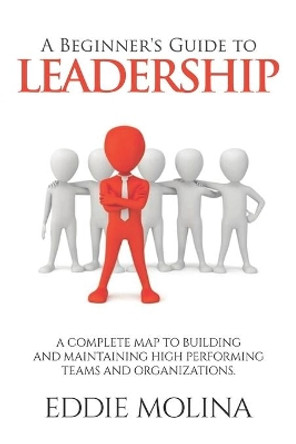 A Beginner's Guide to Leadership: A Complete Map to Building and Maintaining High Performing Teams and Organizations by Eddie Molina 9798551009221