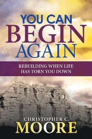 You Can Begin Again: Rebuilding When Life Has Torn You Down by Christopher C Moore 9781973624318