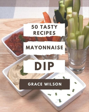 50 Tasty Mayonnaise Dip Recipes: A Mayonnaise Dip Cookbook for Your Gathering by Grace Wilson 9798571039185