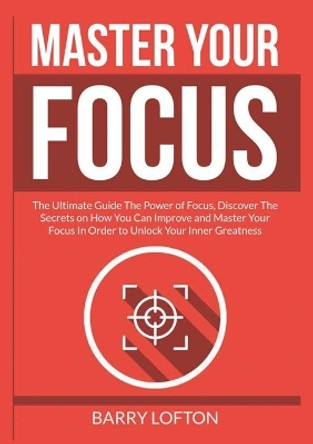 Master Your Focus: The Ultimate Guide The Power of Focus, Discover The Secrets on How You Can Improve and Master Your Focus In Order to Unlock Your Inner Greatness by Barry Lofton 9786069836675